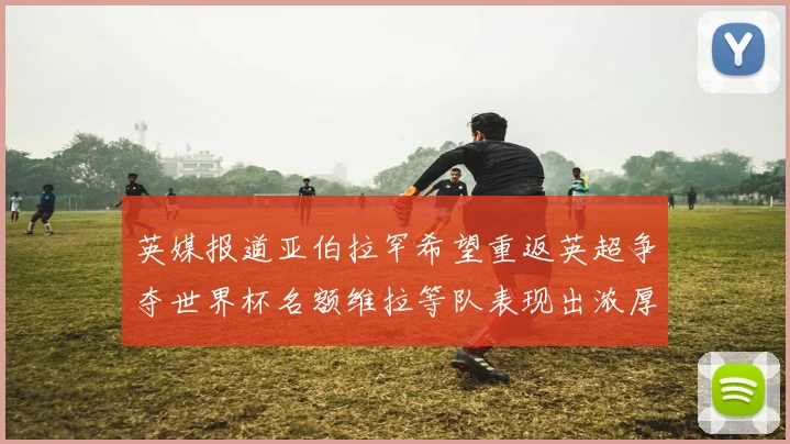 英媒报道亚伯拉罕希望重返英超争夺世界杯名额维拉等队表现出浓厚兴趣