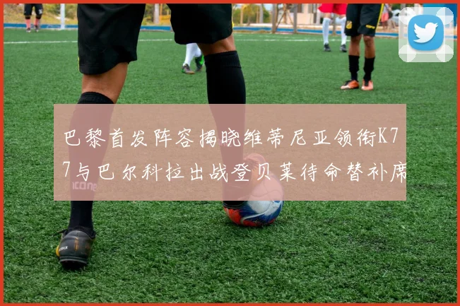 巴黎首发阵容揭晓维蒂尼亚领衔K77与巴尔科拉出战登贝莱待命替补席