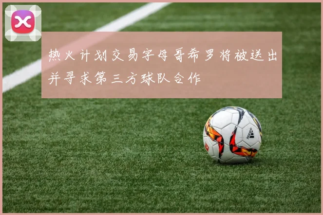 热火计划交易字母哥希罗将被送出并寻求第三方球队合作