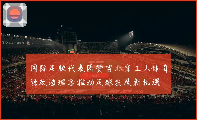 国际足联代表团赞赏北京工人体育场改造理念推动足球发展新机遇