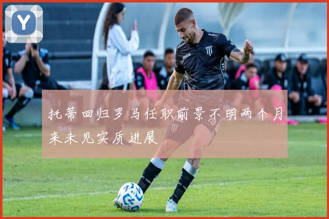 托蒂回归罗马任职前景不明两个月来未见实质进展