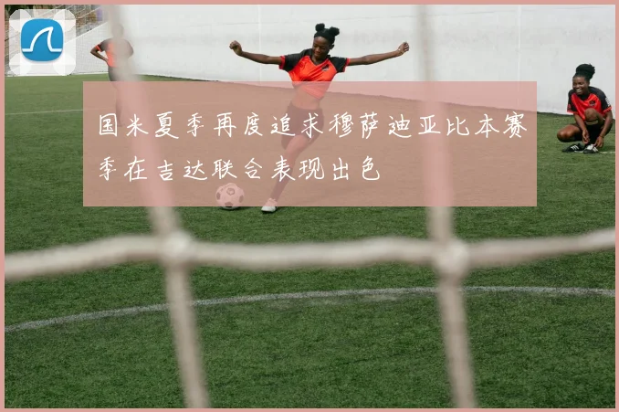 国米夏季再度追求穆萨迪亚比本赛季在吉达联合表现出色