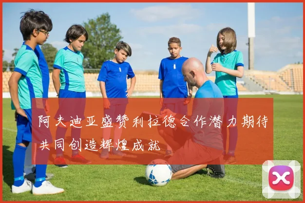阿夫迪亚盛赞利拉德合作潜力期待共同创造辉煌成就