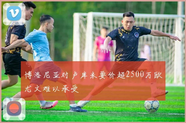 博洛尼亚对卢库米要价超2500万欧尤文难以承受
