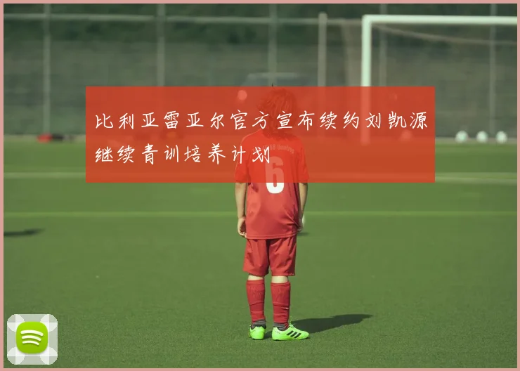 比利亚雷亚尔官方宣布续约刘凯源继续青训培养计划