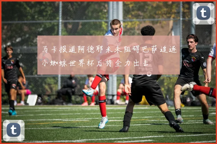 马卡报道阿德耶米未阻碍巴萨追逐小蜘蛛世界杯后将全力出击
