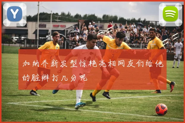 加纳乔新发型惊艳亮相网友们给他的脏辫打几分呢