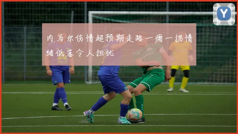 内马尔伤情超预期走路一瘸一拐情绪低落令人担忧