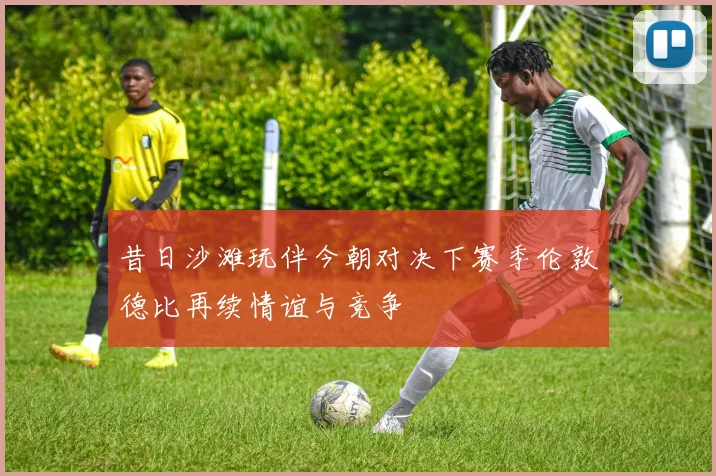 昔日沙滩玩伴今朝对决下赛季伦敦德比再续情谊与竞争